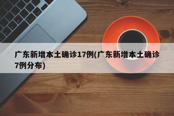 广东新增本土确诊17例(广东新增本土确诊7例分布)