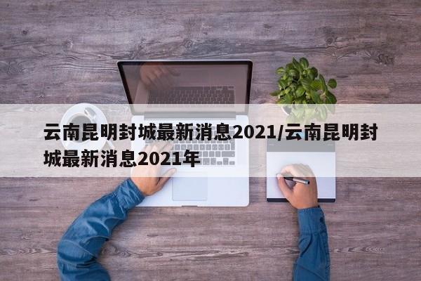 云南昆明封城最新消息2021/云南昆明封城最新消息2021年