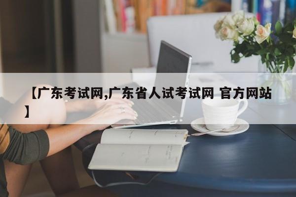 【广东考试网,广东省人试考试网 官方网站】