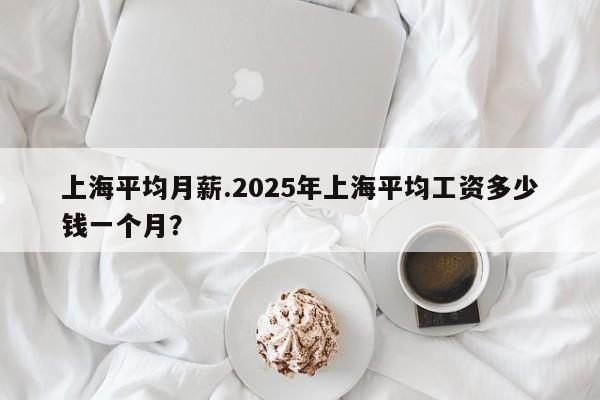 上海平均月薪.2025年上海平均工资多少钱一个月?
