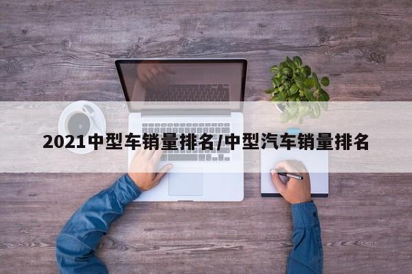 2021中型车销量排名/中型汽车销量排名