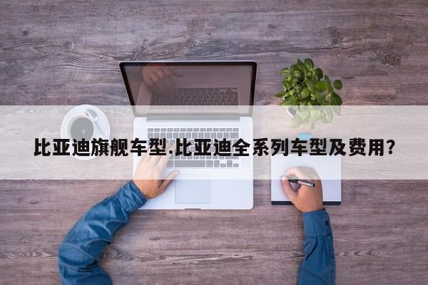 比亚迪旗舰车型.比亚迪全系列车型及费用?