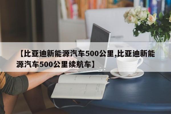 【比亚迪新能源汽车500公里,比亚迪新能源汽车500公里续航车】