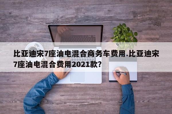 比亚迪宋7座油电混合商务车费用.比亚迪宋7座油电混合费用2021款?