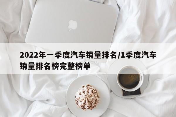 2022年一季度汽车销量排名/1季度汽车销量排名榜完整榜单