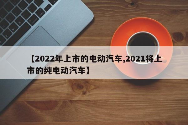 【2022年上市的电动汽车,2021将上市的纯电动汽车】