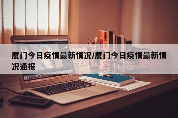 厦门今日疫情最新情况/厦门今日疫情最新情况通报