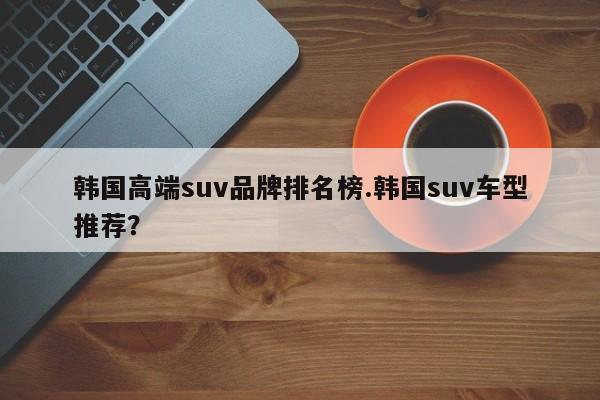 韩国高端suv品牌排名榜.韩国suv车型推荐?