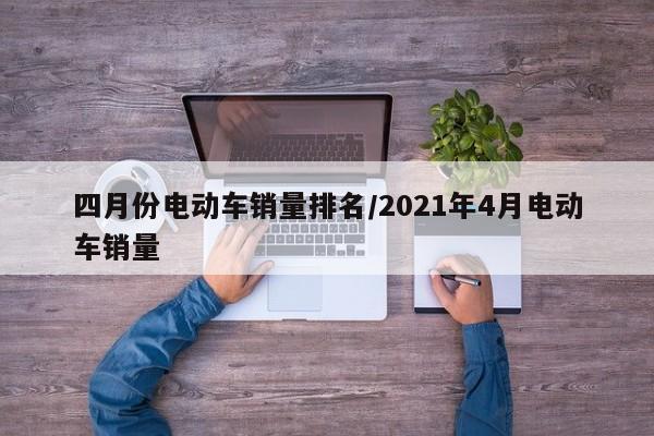 四月份电动车销量排名/2021年4月电动车销量