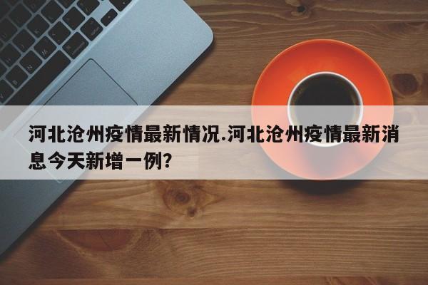 河北沧州疫情最新情况.河北沧州疫情最新消息今天新增一例?
