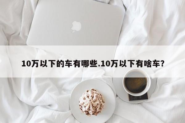 10万以下的车有哪些.10万以下有啥车?