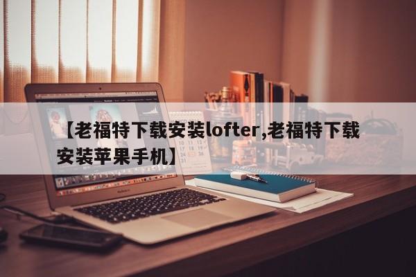 【老福特下载安装lofter,老福特下载安装苹果手机】