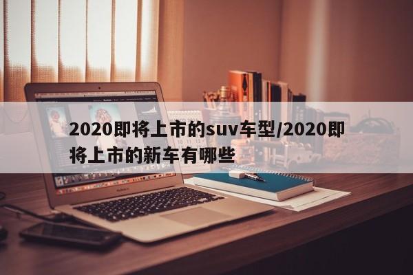 2020即将上市的suv车型/2020即将上市的新车有哪些