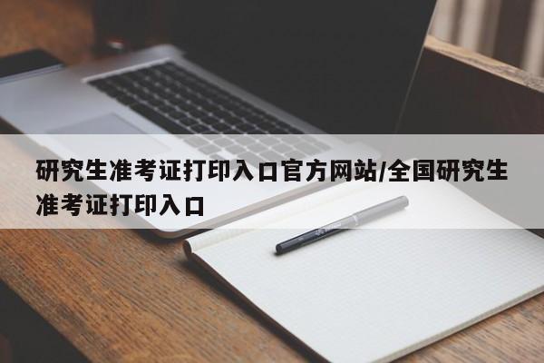研究生准考证打印入口官方网站/全国研究生准考证打印入口