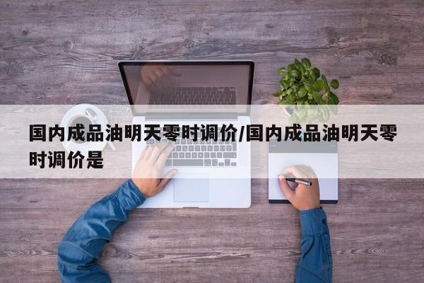 国内成品油明天零时调价/国内成品油明天零时调价是