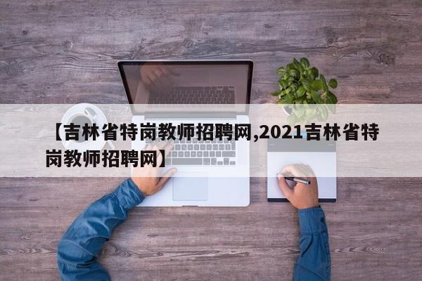 【吉林省特岗教师招聘网,2021吉林省特岗教师招聘网】