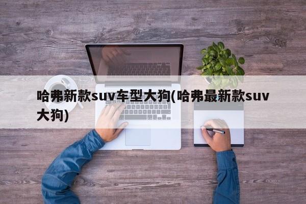 哈弗新款suv车型大狗(哈弗最新款suv大狗)