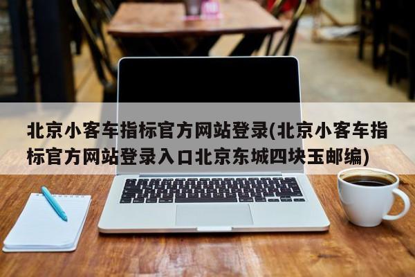 北京小客车指标官方网站登录(北京小客车指标官方网站登录入口北京东城四块玉邮编)
