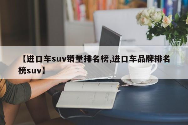 【进口车suv销量排名榜,进口车品牌排名榜suv】
