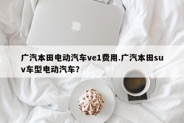 广汽本田电动汽车ve1费用.广汽本田suv车型电动汽车?