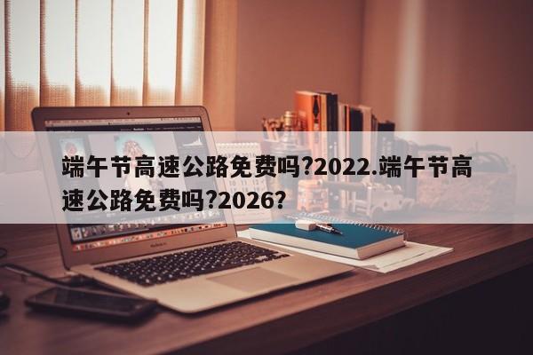 端午节高速公路免费吗?2022.端午节高速公路免费吗?2026?