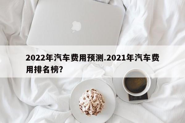 2022年汽车费用预测.2021年汽车费用排名榜?