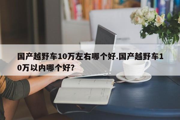 国产越野车10万左右哪个好.国产越野车10万以内哪个好?