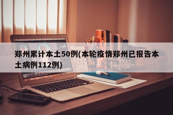 郑州累计本土50例(本轮疫情郑州已报告本土病例112例)