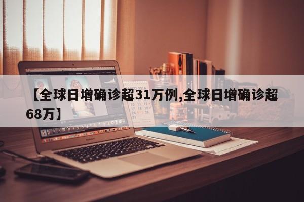【全球日增确诊超31万例,全球日增确诊超68万】