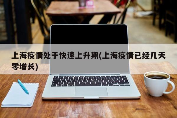 上海疫情处于快速上升期(上海疫情已经几天零增长)