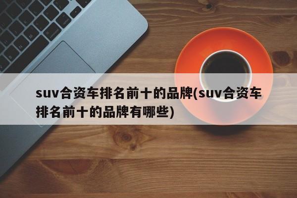 suv合资车排名前十的品牌(suv合资车排名前十的品牌有哪些)