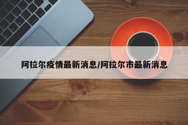 阿拉尔疫情最新消息/阿拉尔市最新消息