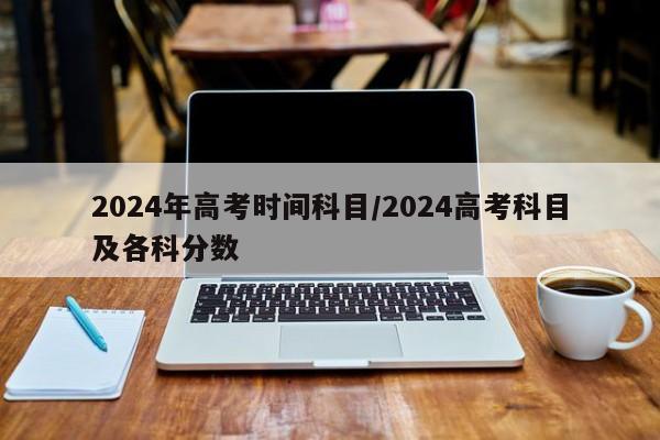 2024年高考时间科目/2024高考科目及各科分数