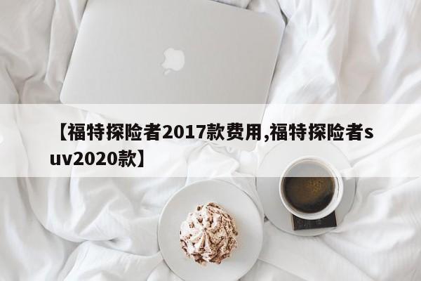 【福特探险者2017款费用,福特探险者suv2020款】
