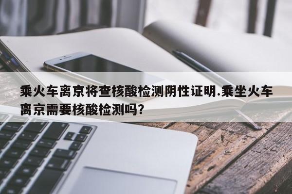 乘火车离京将查核酸检测阴性证明.乘坐火车离京需要核酸检测吗?