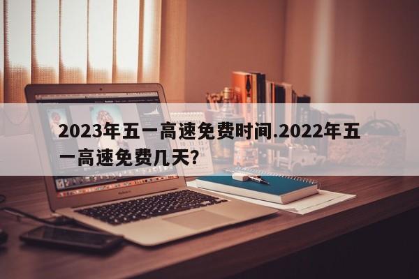 2023年五一高速免费时间.2022年五一高速免费几天?