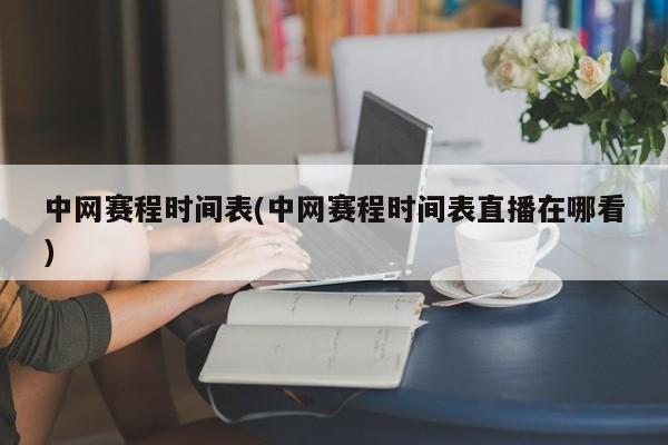 中网赛程时间表(中网赛程时间表直播在哪看)