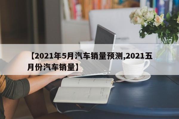 【2021年5月汽车销量预测,2021五月份汽车销量】