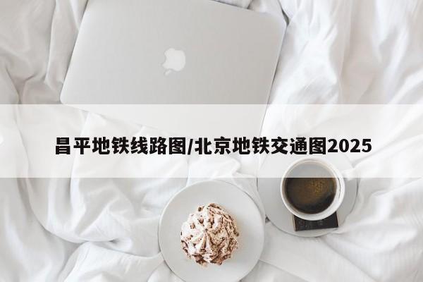 昌平地铁线路图/北京地铁交通图2025