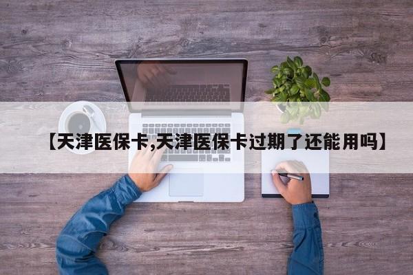 【天津医保卡,天津医保卡过期了还能用吗】