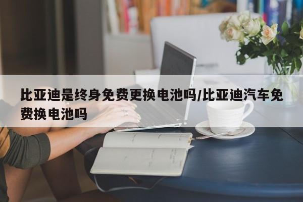 比亚迪是终身免费更换电池吗/比亚迪汽车免费换电池吗