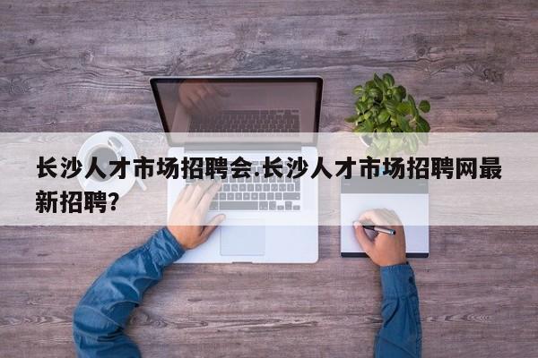 长沙人才市场招聘会.长沙人才市场招聘网最新招聘?
