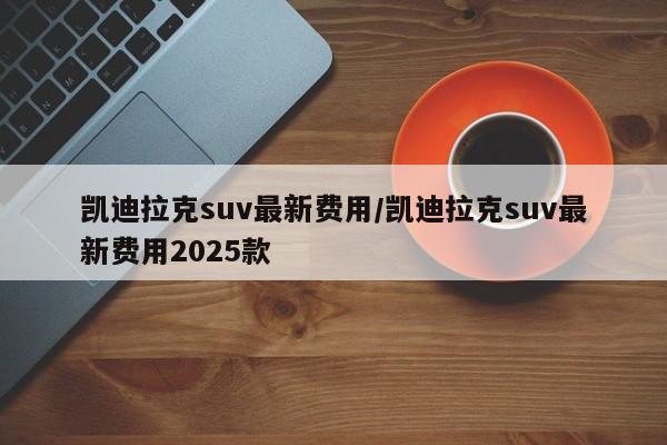 凯迪拉克suv最新费用/凯迪拉克suv最新费用2025款