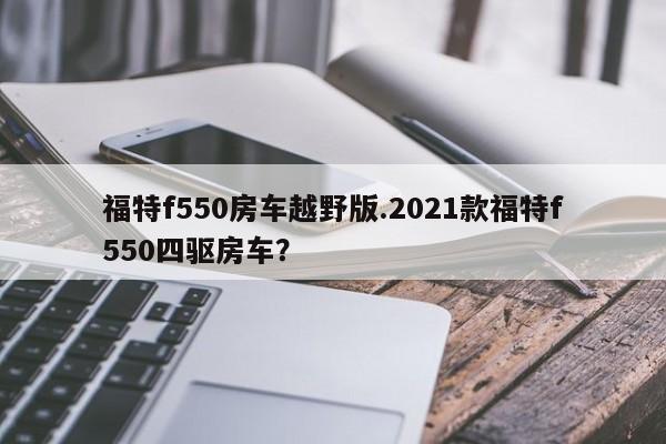 福特f550房车越野版.2021款福特f550四驱房车?