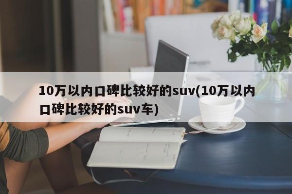 10万以内口碑比较好的suv(10万以内口碑比较好的suv车)