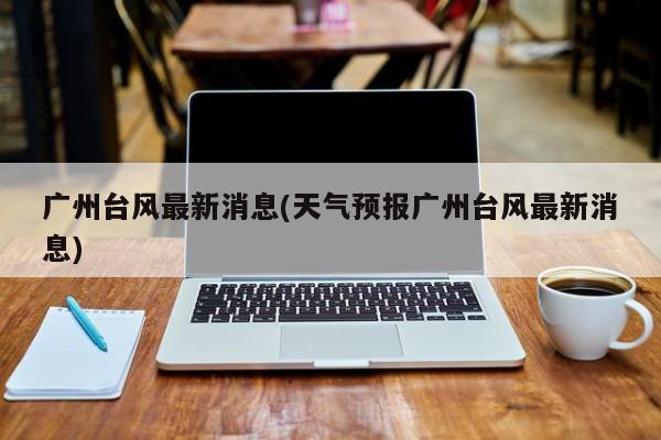 广州台风最新消息(天气预报广州台风最新消息)