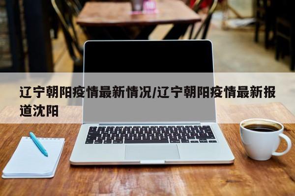 辽宁朝阳疫情最新情况/辽宁朝阳疫情最新报道沈阳