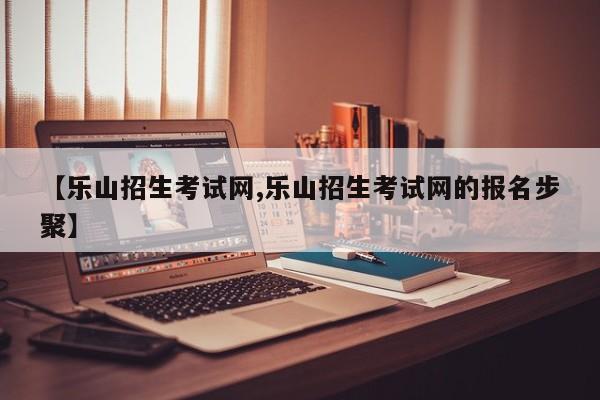 【乐山招生考试网,乐山招生考试网的报名步聚】