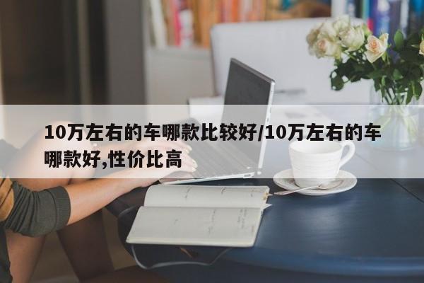 10万左右的车哪款比较好/10万左右的车哪款好,性价比高