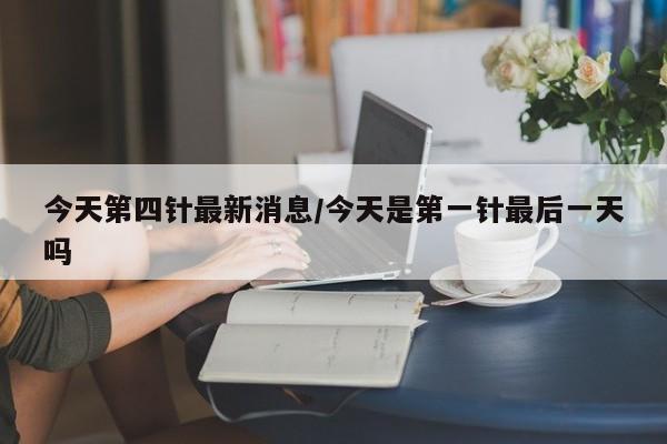 今天第四针最新消息/今天是第一针最后一天吗